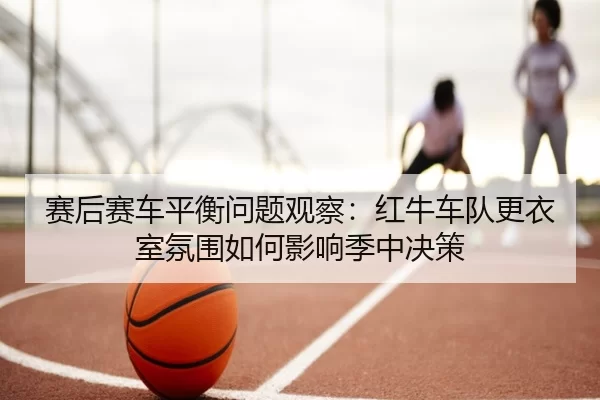 赛后赛车平衡问题观察：红牛车队更衣室氛围如何影响季中决策